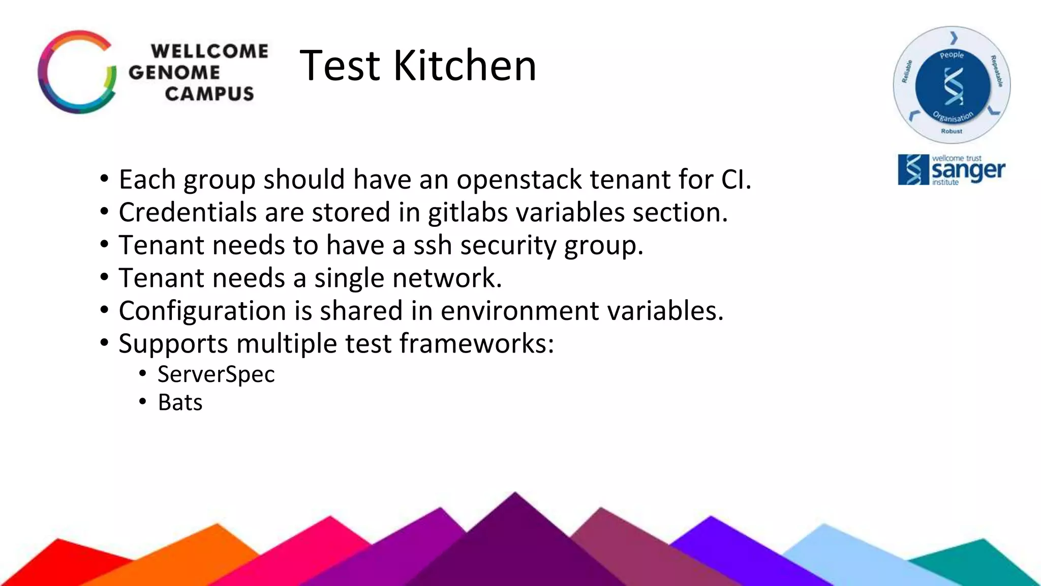 Test Kitchen
• Each group should have an openstack tenant for CI.
• Credentials are stored in gitlabs variables section.
• Tenant needs to have a ssh security group.
• Tenant needs a single network.
• Configuration is shared in environment variables.
• Supports multiple test frameworks:
• ServerSpec
• Bats
 