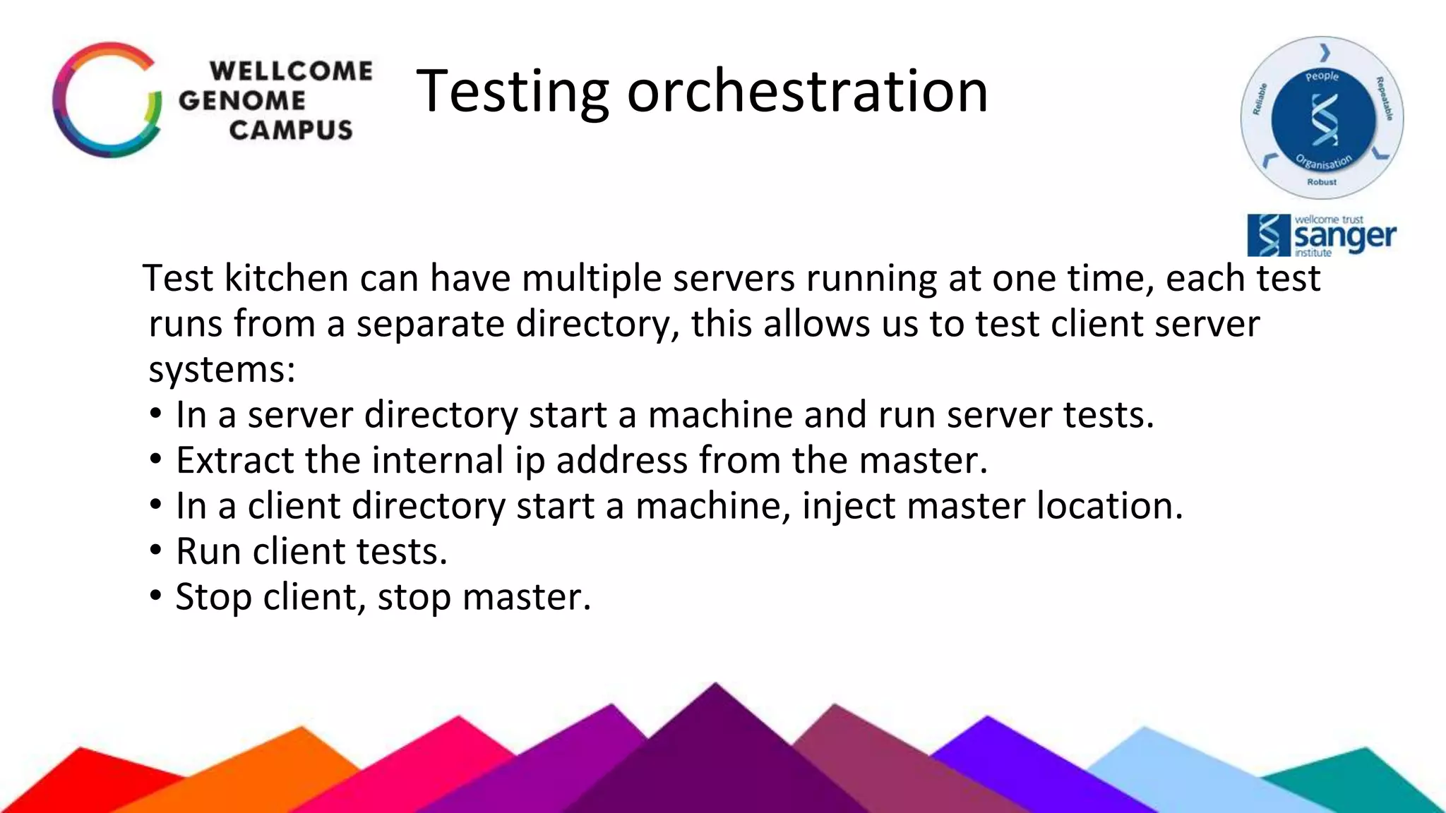 Testing orchestration
Test kitchen can have multiple servers running at one time, each test
runs from a separate directory, this allows us to test client server
systems:
• In a server directory start a machine and run server tests.
• Extract the internal ip address from the master.
• In a client directory start a machine, inject master location.
• Run client tests.
• Stop client, stop master.
 