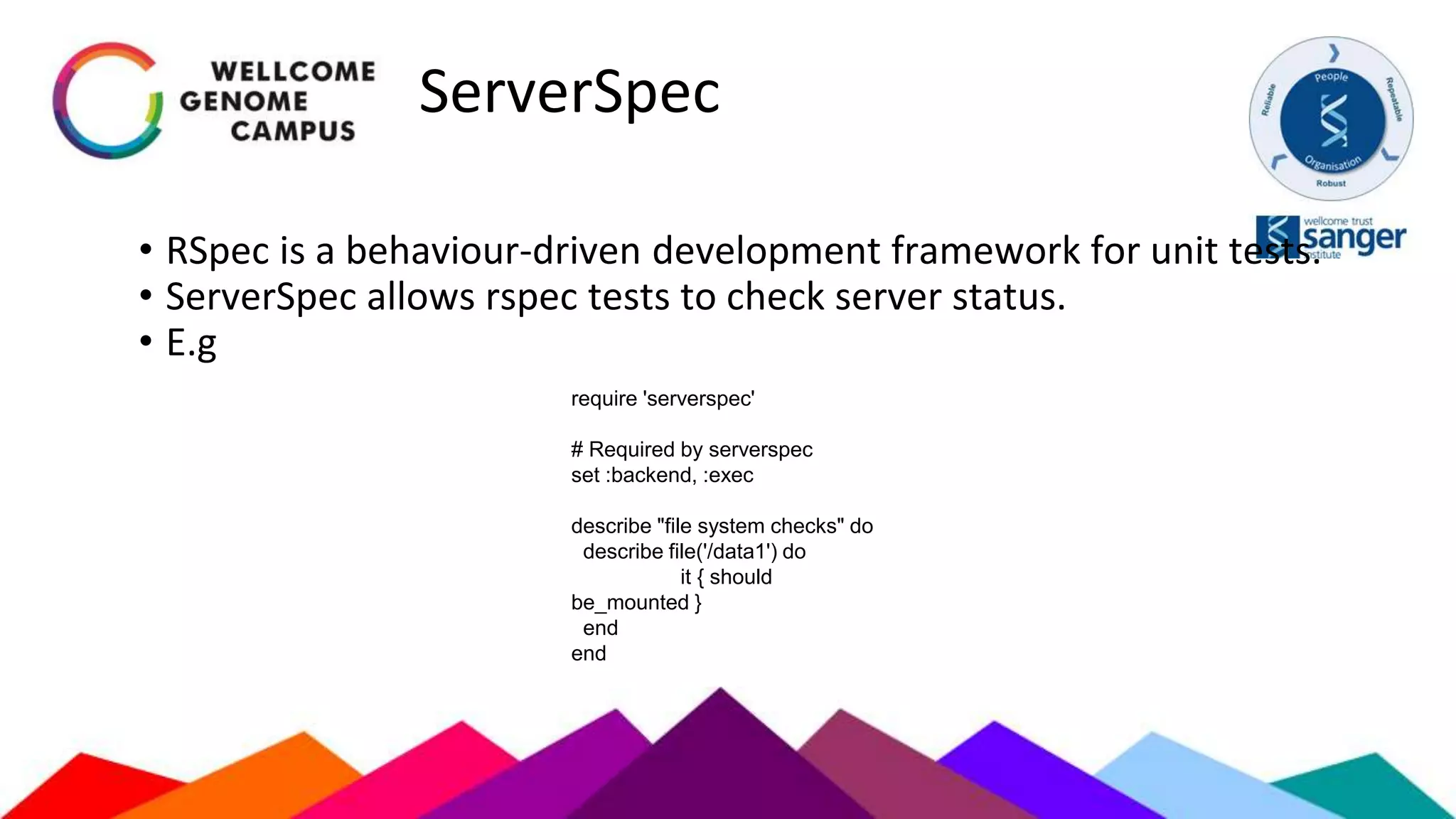 ServerSpec
• RSpec is a behaviour-driven development framework for unit tests.
• ServerSpec allows rspec tests to check server status.
• E.g
require 'serverspec'
# Required by serverspec
set :backend, :exec
describe "file system checks" do
describe file('/data1') do
it { should
be_mounted }
end
end
 