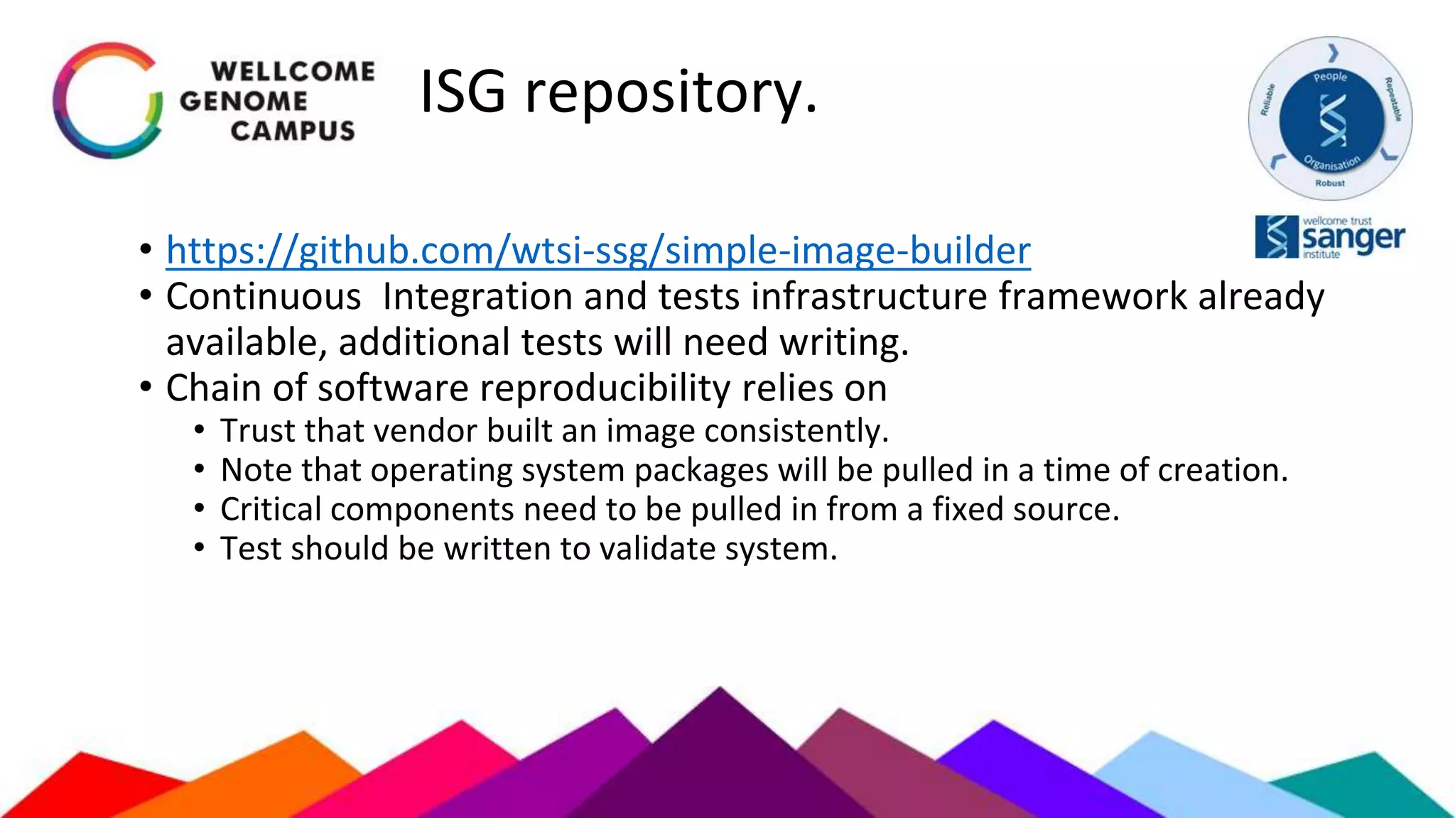 ISG repository.
• https://github.com/wtsi-ssg/simple-image-builder
• Continuous Integration and tests infrastructure framework already
available, additional tests will need writing.
• Chain of software reproducibility relies on
• Trust that vendor built an image consistently.
• Note that operating system packages will be pulled in a time of creation.
• Critical components need to be pulled in from a fixed source.
• Test should be written to validate system.
 