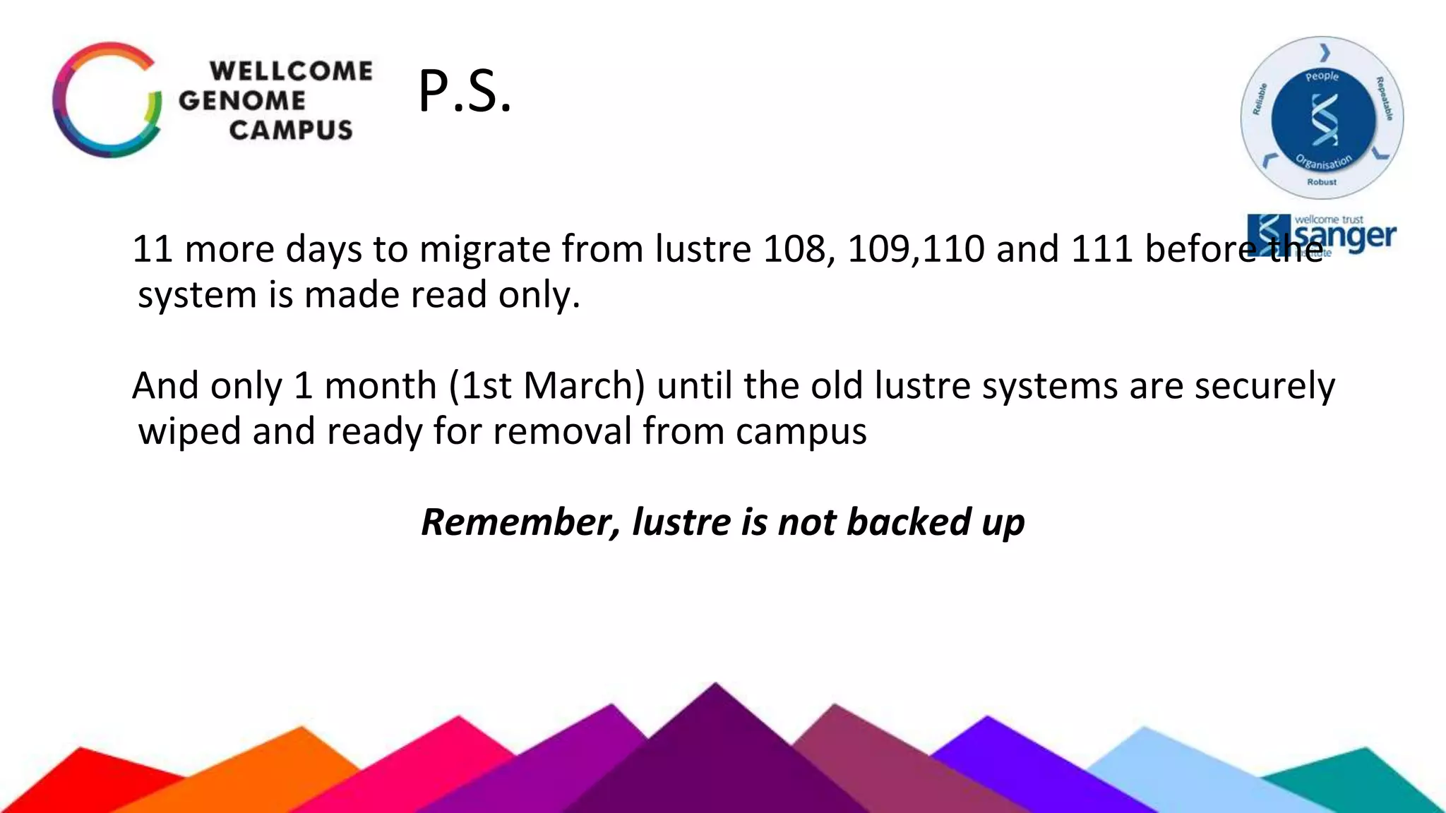 P.S.
11 more days to migrate from lustre 108, 109,110 and 111 before the
system is made read only.
And only 1 month (1st March) until the old lustre systems are securely
wiped and ready for removal from campus
Remember, lustre is not backed up
 