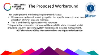 The Proposed Workaround
For those projects which require guaranteed access:
• We create a dedicated tenant group that has specific access to a set quota
allocation of vCPU, Disk and memory.
• This is tied directly against reserved hardware
This guarantees requested resource will be available when required, whilst
providing security, operating system flexibility and instance management.
BUT there is no ability to use more than the requested allocation
 