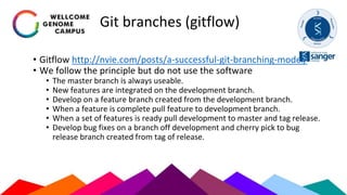 Git branches (gitflow)
• Gitflow http://nvie.com/posts/a-successful-git-branching-model/
• We follow the principle but do not use the software
• The master branch is always useable.
• New features are integrated on the development branch.
• Develop on a feature branch created from the development branch.
• When a feature is complete pull feature to development branch.
• When a set of features is ready pull development to master and tag release.
• Develop bug fixes on a branch off development and cherry pick to bug
release branch created from tag of release.
 
