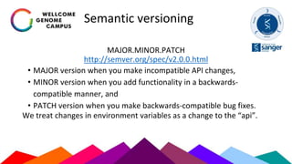 Semantic versioning
MAJOR.MINOR.PATCH
http://semver.org/spec/v2.0.0.html
• MAJOR version when you make incompatible API changes,
• MINOR version when you add functionality in a backwards-
compatible manner, and
• PATCH version when you make backwards-compatible bug fixes.
We treat changes in environment variables as a change to the “api”.
 