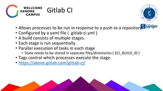 Gitlab CI
• Allows processes to be run in response to a push to a repository.
• Configured by a yaml file ( .gitlab-ci.yml )
• A build consists of multiple stages.
• Each stage is run sequentially.
• Parallel execution of tasks in each stage
• State needs to be stored in separate files/directories ( $CI_BUILD_ID )
• Tags control which processes execute the stage.
• https://about.gitlab.com/gitlab-ci/
 
