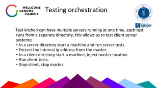 Testing orchestration
Test kitchen can have multiple servers running at one time, each test
runs from a separate directory, this allows us to test client server
systems:
• In a server directory start a machine and run server tests.
• Extract the internal ip address from the master.
• In a client directory start a machine, inject master location.
• Run client tests.
• Stop client, stop master.
 