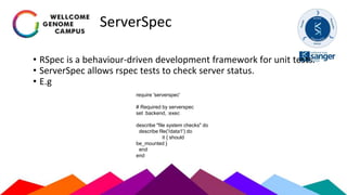 ServerSpec
• RSpec is a behaviour-driven development framework for unit tests.
• ServerSpec allows rspec tests to check server status.
• E.g
require 'serverspec'
# Required by serverspec
set :backend, :exec
describe "file system checks" do
describe file('/data1') do
it { should
be_mounted }
end
end
 
