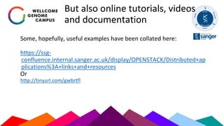But also online tutorials, videos
and documentation
Some, hopefully, useful examples have been collated here:
https://ssg-
confluence.internal.sanger.ac.uk/display/OPENSTACK/Distributed+ap
plications%3A+links+and+resources
Or
http://tinyurl.com/gwbrtfl
 