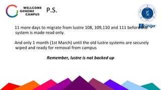 P.S.
11 more days to migrate from lustre 108, 109,110 and 111 before the
system is made read only.
And only 1 month (1st March) until the old lustre systems are securely
wiped and ready for removal from campus
Remember, lustre is not backed up
 