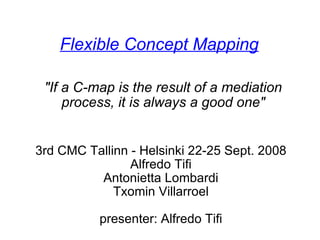 Flexible Concept Mapping 3rd CMC Tallinn - Helsinki 22-25 Sept. 2008 Alfredo Tifi Antonietta Lombardi Txomin Villarroel   presenter: Alfredo Tifi &quot;If a C-map is the result of a mediation process, it is always a good one&quot; 