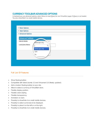 Full List Of Features
 Show floating toolbar.
 Compatible with latest Joomla 3.3 and Virtuemart 3.0 (Newly updated)
 Add a modern floating toolbar on your site.
 Allow to select a currency of VirtueMart store.
 Flexibly display position.
 Flexible colors styling.
 Flexible transparency.
 Animation on start.
 Possibly to show/hide it on small mobile devices.
 Possibly to select currencies to be displayed.
 Possibly to place it on the left or on the right.
 Possibly to show/hide it on small mobile devices.
 