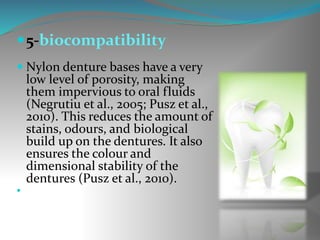 5-biocompatibility
 Nylon denture bases have a very
low level of porosity, making
them impervious to oral fluids
(Negrutiu et al., 2005; Pusz et al.,
2010). This reduces the amount of
stains, odours, and biological
build up on the dentures. It also
ensures the colour and
dimensional stability of the
dentures (Pusz et al., 2010).

 