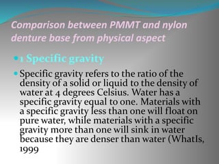 Comparison between PMMT and nylon
denture base from physical aspect
1 Specific gravity
 Specific gravity refers to the ratio of the
density of a solid or liquid to the density of
water at 4 degrees Celsius. Water has a
specific gravity equal to one. Materials with
a specific gravity less than one will float on
pure water, while materials with a specific
gravity more than one will sink in water
because they are denser than water (WhatIs,
1999
 
