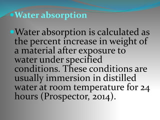 Water absorption
Water absorption is calculated as
the percent increase in weight of
a material after exposure to
water under specified
conditions. These conditions are
usually immersion in distilled
water at room temperature for 24
hours (Prospector, 2014).
 