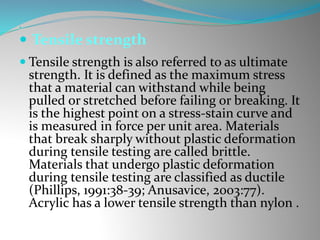 
 Tensile strength
 Tensile strength is also referred to as ultimate
strength. It is defined as the maximum stress
that a material can withstand while being
pulled or stretched before failing or breaking. It
is the highest point on a stress-stain curve and
is measured in force per unit area. Materials
that break sharply without plastic deformation
during tensile testing are called brittle.
Materials that undergo plastic deformation
during tensile testing are classified as ductile
(Phillips, 1991:38-39; Anusavice, 2003:77).
Acrylic has a lower tensile strength than nylon .
 