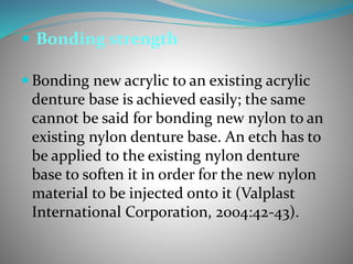  Bonding strength
 Bonding new acrylic to an existing acrylic
denture base is achieved easily; the same
cannot be said for bonding new nylon to an
existing nylon denture base. An etch has to
be applied to the existing nylon denture
base to soften it in order for the new nylon
material to be injected onto it (Valplast
International Corporation, 2004:42-43).
 