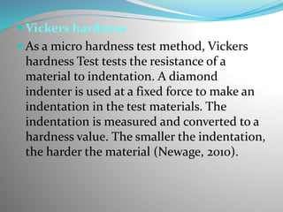  Vickers hardness
 As a micro hardness test method, Vickers
hardness Test tests the resistance of a
material to indentation. A diamond
indenter is used at a fixed force to make an
indentation in the test materials. The
indentation is measured and converted to a
hardness value. The smaller the indentation,
the harder the material (Newage, 2010).
 