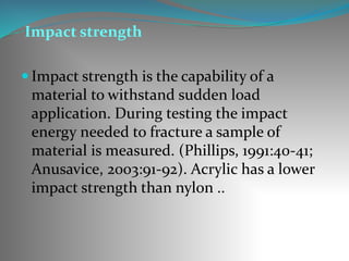Impact strength
 Impact strength is the capability of a
material to withstand sudden load
application. During testing the impact
energy needed to fracture a sample of
material is measured. (Phillips, 1991:40-41;
Anusavice, 2003:91-92). Acrylic has a lower
impact strength than nylon ..
 
