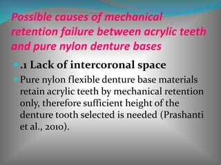 Possible causes of mechanical
retention failure between acrylic teeth
and pure nylon denture bases
.1 Lack of intercoronal space
 Pure nylon flexible denture base materials
retain acrylic teeth by mechanical retention
only, therefore sufficient height of the
denture tooth selected is needed (Prashanti
et al., 2010).
 