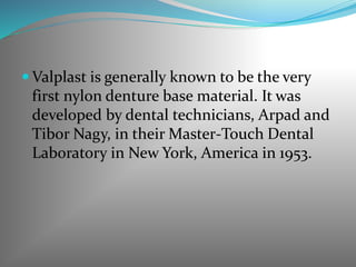  Valplast is generally known to be the very
first nylon denture base material. It was
developed by dental technicians, Arpad and
Tibor Nagy, in their Master-Touch Dental
Laboratory in New York, America in 1953.
 