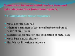 Comparison between metal denture base and
nylon denture base from these aspects ;
 1- Comparative tissue response :
 Metal denture base has
 Inherent cleanliness of cast metal base contribute to
health of oral tissue
 Bacteriostatic ionization and oxidization of metal base
 Metal base natural cleaner
 Flexible has little tissue response
 
