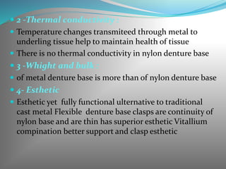  2 -Thermal conductivity :
 Temperature changes transmiteed through metal to
underling tissue help to maintain health of tissue
 There is no thermal conductivity in nylon denture base
 3 -Whight and bulk :
 of metal denture base is more than of nylon denture base
 4- Esthetic
 Esthetic yet fully functional ulternative to traditional
cast metal Flexible denture base clasps are continuity of
nylon base and are thin has superior esthetic Vitallium
compination better support and clasp esthetic
 