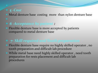 
 5 -Cost
 Metal denture base costing more than nylon denture base

 6 -Acceptance by patient :
 Flexible denture base is more accepted by patients
compared to metal denture base
 7- Skill required and Tooth preparation
 Flexible denture base require no highly skilled operator , no
tooth preparation and difficult lab procedure
 While metal base need highly skilled operator , need tooth
preparation for rests placement and difficult lab
procedures
 