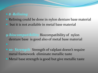  8 -Relining
 Relining could be done in nylon denture base material
 but it is not available in metal base material
9-biocompatibility Biocompatibility of nylon
denture base is good also of metal base material

 10- Strength Strength of valplast doesn’t require
metal framework eliminate metallic taste
 Metal base strength is good but give metallic taste
 