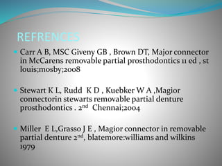 REFRENCES
 Carr A B, MSC Giveny GB , Brown DT, Major connector
in McCarens removable partial prosthodontics 11 ed , st
louis;mosby;2008
 Stewart K L, Rudd K D , Kuebker W A ,Magior
connectorin stewarts removable partial denture
prosthodontics . 2nd Chennai;2004
 Miller E L,Grasso J E , Magior connector in removable
partial denture 2nd, blatemore:williams and wilkins
1979
 
