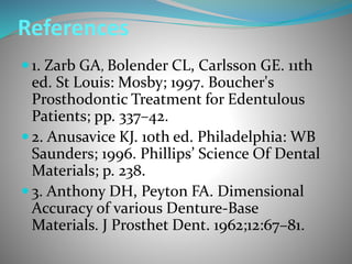 References
 1. Zarb GA, Bolender CL, Carlsson GE. 11th
ed. St Louis: Mosby; 1997. Boucher's
Prosthodontic Treatment for Edentulous
Patients; pp. 337–42.
 2. Anusavice KJ. 10th ed. Philadelphia: WB
Saunders; 1996. Phillips’ Science Of Dental
Materials; p. 238.
 3. Anthony DH, Peyton FA. Dimensional
Accuracy of various Denture-Base
Materials. J Prosthet Dent. 1962;12:67–81.
 