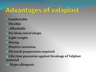 1-Comfortable
2-Flexible
3- Affordable
4-No shiny metal clasps
5-Light-weight
6-Strong
7-Positive retention
8-No tooth preparation required
9-Life time guarantee against breakage of Valplast
material
10-Hypo-allergenic
 