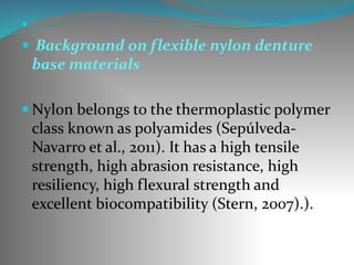 
 Background on flexible nylon denture
base materials
 Nylon belongs to the thermoplastic polymer
class known as polyamides (Sepúlveda-
Navarro et al., 2011). It has a high tensile
strength, high abrasion resistance, high
resiliency, high flexural strength and
excellent biocompatibility (Stern, 2007).).
 