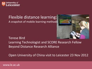 Flexible distance learning:
    A snapshot of mobile learning methods




    Terese Bird
    Learning Technologist and SCORE Research Fellow
    Beyond Distance Research Alliance

    Open University of China visit to Leicester 23 Nov 2012

www.le.ac.uk
 
