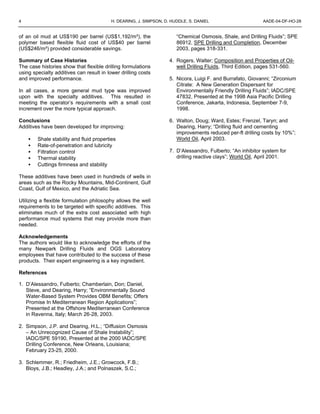 4 H. DEARING, J. SIMPSON, D. HUDDLE, S. DANIEL AADE-04-DF-HO-28
of an oil mud at US$190 per barrel (US$1,192/m³), the
polymer based flexible fluid cost of US$40 per barrel
(US$246/m³) provided considerable savings.
Summary of Case Histories
The case histories show that flexible drilling formulations
using specialty additives can result in lower drilling costs
and improved performance.
In all cases, a more general mud type was improved
upon with the specialty additives. This resulted in
meeting the operator’s requirements with a small cost
increment over the more typical approach.
Conclusions
Additives have been developed for improving:
• Shale stability and fluid properties
• Rate-of-penetration and lubricity
• Filtration control
• Thermal stability
• Cuttings firmness and stability
These additives have been used in hundreds of wells in
areas such as the Rocky Mountains, Mid-Continent, Gulf
Coast, Gulf of Mexico, and the Adriatic Sea.
Utilizing a flexible formulation philosophy allows the well
requirements to be targeted with specific additives. This
eliminates much of the extra cost associated with high
performance mud systems that may provide more than
needed.
Acknowledgements
The authors would like to acknowledge the efforts of the
many Newpark Drilling Fluids and OGS Laboratory
employees that have contributed to the success of these
products. Their expert engineering is a key ingredient.
References
1. D’Alessandro, Fulberto; Chamberlain, Don; Daniel,
Steve, and Dearing, Harry; “Environmentally Sound
Water-Based System Provides OBM Benefits; Offers
Promise In Mediterranean Region Applications”;
Presented at the Offshore Mediterranean Conference
in Ravenna, Italy; March 26-28, 2003.
2. Simpson, J.P. and Dearing, H.L.; “Diffusion Osmosis
– An Unrecognized Cause of Shale Instability”;
IADC/SPE 59190, Presented at the 2000 IADC/SPE
Drilling Conference, New Orleans, Louisiana;
February 23-25, 2000.
3. Schlemmer, R.; Friedheim, J.E.; Growcock, F.B.;
Bloys, J.B.; Headley, J.A.; and Polnaszek, S.C.;
“Chemical Osmosis, Shale, and Drilling Fluids”; SPE
86912, SPE Drilling and Completion, December
2003, pages 318-331.
4. Rogers, Walter; Composition and Properties of Oil-
well Drilling Fluids, Third Edition, pages 531-560.
5. Nicora, Luigi F. and Burrafato, Giovanni; “Zirconium
Citrate: A New Generation Dispersant for
Environmentally Friendly Drilling Fluids”; IADC/SPE
47832, Presented at the 1998 Asia Pacific Drilling
Conference, Jakarta, Indonesia, September 7-9,
1998.
6. Walton, Doug; Ward, Estes; Frenzel, Taryn; and
Dearing, Harry; “Drilling fluid and cementing
improvements reduced per-ft drilling costs by 10%”;
World Oil, April 2003.
7. D’Alessandro, Fulberto; “An inhibitor system for
drilling reactive clays”; World Oil, April 2001.
 