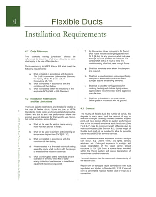 Installation Requirements
4.1 Code Reference
The “authority having jurisdiction” should be
referenced to determine what law, ordinance or code
shall apply in the use of flexible duct.
Ducts conforming to NFPA 90A or 90B shall meet the
following requirements:
a. Shall be tested in accordance with Sections
7 to 23 of Underwriters Laboratories Standard
for Factory-Made Air Ducts and Air
Connectors, UL 181.
b. Shall be installed in accordance with the
conditions of their listing.
c. Shall be installed within the limitations of the
applicable NFPA 90A or 90B Standard.
4.2 Installation Restrictions
and Use Limitations
There are specific restrictions and limitations related to
the use of flexible ducts. Some are due to NFPA
Standards, model codes and various state/local codes.
Others are due to end use performance where the
product was not designed for that specific use. Some,
but not all inclusive, are as follows:
a. Shall not be used for vertical risers serving
more than two stories in height.
b. Shall not be used in systems with entering air
temperature higher than 250°F[121°C].
c. Shall be installed in accordance with the
conditions of their listing.
d. When installed in a fire-rated floor/roof ceiling
assembly, ducts shall conform with the design
of the tested fire-resistive assembly.
e. Shall be interrupted at the immediate area of
operation of electric, fossil fuel or solar
energy collection heat sources to meet listed
equipment clearances specified.
4
9
ADCFlexibleDuctPerformance&InstallationStandards,5thEdition
f. Air Connectors (does not apply to Air Ducts)
shall not be installed in lengths greater than
14 ft. [4.3 m] for any given run; shall not pass
through any wall, partition or enclosure of a
vertical shaft with a 1 hour or more fire
resistive rating; shall not pass through floors.
g. Shall not penetrate walls where fire dampers
are required.
h. Shall not be used outdoors unless specifically
designed to withstand exposure to direct
sunlight and the weathering elements.
i. Shall not be used to vent appliances for
cooking, heating and clothes drying unless
approved and recommended by the appliance
manufacturer.
j. Shall not be installed in concrete, buried
below grade or in contact with the ground.
4.3 General
The routing of flexible duct, the number of bends, the
degrees in each bend, and the amount of sag or
direction changes (snaking) allowed between support
joints will have serious effects on system performance
due to the increased resistance each introduces (See
Fig 6 & 7). Use the minimum length of flexible duct to
make connections (See Section 4.5). Excess length of
flexible duct shall not be installed to allow for possible
future relocations of air terminal devices.
Avoid installations where exposure to direct sunlight
can occur, e.g. turbine vents, sky lights, canopy
windows, etc. Prolonged exposure to sunlight will
cause degradation of the vapor barrier. Direct
exposure to UV light from a source lamp installed
within the HVAC system will cause degradation of
some inner core/liner materials.
Terminal devices shall be supported independently of
the flexible duct.
Repair torn or damaged vapor barrier/jacket with duct
tape listed and labeled to Standard UL 181B. If internal
core is penetrated, replace flexible duct or treat as a
connection.
Flexible Ducts
 