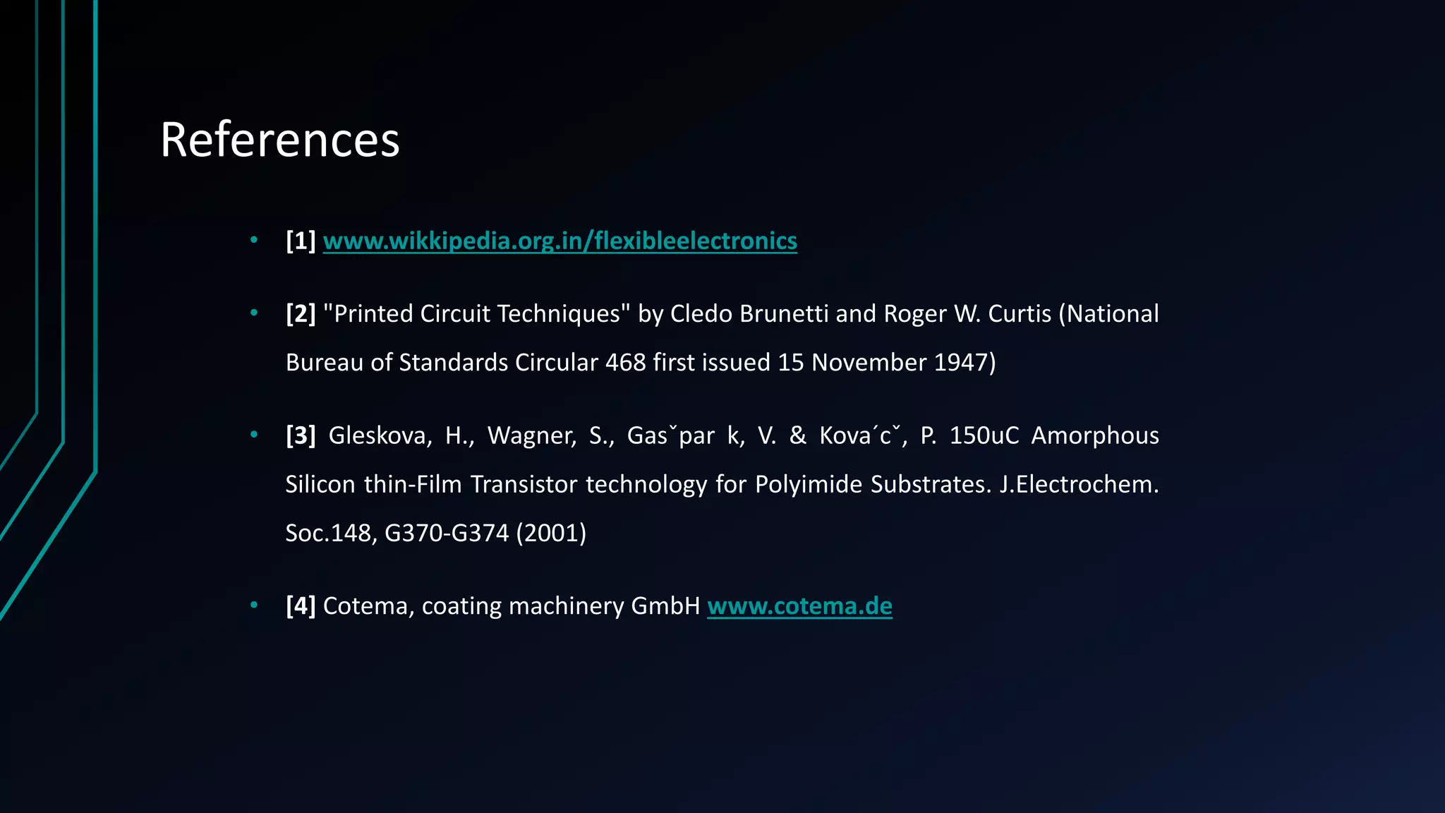 References
• [1] www.wikkipedia.org.in/flexibleelectronics
• [2] "Printed Circuit Techniques" by Cledo Brunetti and Roger W. Curtis (National
Bureau of Standards Circular 468 first issued 15 November 1947)
• [3] Gleskova, H., Wagner, S., Gasˇpar k, V. & Kova´cˇ, P. 150uC Amorphous
Silicon thin-Film Transistor technology for Polyimide Substrates. J.Electrochem.
Soc.148, G370-G374 (2001)
• [4] Cotema, coating machinery GmbH www.cotema.de
 