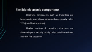 Flexible electronic components
Electronic components such as transistors are
being made from silicon nanomembrane usually called
TFT’s(thin film transistors).
Flexible resistors & capacitors structures are
shown diagrammatically usually called thin flim resistors
and thin flim capacitors
 