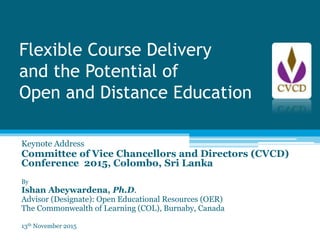 Flexible Course Delivery
and the Potential of
Open and Distance Education
Keynote Address
Committee of Vice Chancellors and Directors (CVCD)
Conference 2015, Colombo, Sri Lanka
By
Ishan Abeywardena, Ph.D.
Advisor (Designate): Open Educational Resources (OER)
The Commonwealth of Learning (COL), Burnaby, Canada
13th November 2015
 