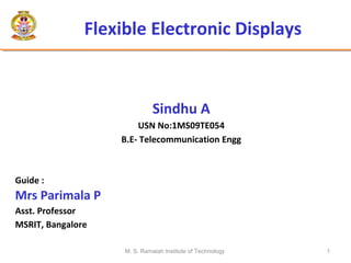 M. S. Ramaiah Institute of Technology 1
Flexible Electronic Displays
Sindhu A
USN No:1MS09TE054
B.E- Telecommunication Engg
Guide :
Mrs Parimala P
Asst. Professor
MSRIT, Bangalore
 