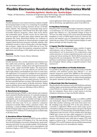 ISSN : 2230-7109 (Online) | ISSN : 2230-9543 (Print)

IJECT Vol. 4, Issue Spl - 4, April - June 2013

Flexible Electronics: Revolutionizing the Electronics World
1
1,2

Pratishtha Agnihotri, 2Monika Jain, 3Ruchita Bajpai

Dept. of Electronics, Institute of Engineering & Technology, Gautam Buddha Technical University,
Lucknow, Uttar Pradesh, India

Abstract
Flexible electronics is a new trend in electronics industry to handle
the increasing burden on chips. It is a technology for assembling
electronic circuits by mounting electronic devices on flexible
plastic substrate. This technology is increasingly being used in
a number of applications which benefit from their light weight,
favourable dielectric properties, robust, high circuit density
and conformable nature. Flexible circuits can be rolled away
when not required. To replace glass, plastic substrate must offer
properties like clarity, dimensional stability, low coefficient of
thermal expansion, elasticity etc. Recent advances in organic and
inorganic based electronics proceeds on flexible substrate, offer
substantial rewards in terms of being able to develop displays
that are thinner , lighter and can be rolled when not in use. This
paper will discuss about the properties, preparation methods,
applications and challenges in this rapidly growing industry.
Keywords
Electronics, Flexible, Circuits, Silicon, Substrates
I. Introduction
Flexible electronics have recently attracted much attention since
they enable many promising applications such as RFID tags,
solar cells ,bio-sensors, wireless power and signal transmission
sheets ,e-skin, e-paper and flexible display. The characteristic
of flexible electronics is not only reduced cost and they have
light weight, thinner, non-breakable & new forms to create many
new applications. It is an attractive candidate for next-generation
consumer electronics and they will soon be part of our daily lives.
Development strategy of flexible electronics is dependent on
global technology progresses and market forecasts. Currently, it
has been estimated that there are about 1500 worldwide research
units working on various aspects of flexible electronics. Market
analysis estimates the revenue of flexible electronics can reach 30
billion USD in 2017 and over 300 billion USD in 2028 [1].
II. Manufacturing Techniques
Polydimethylsilioxane (PDMS) is ideal substrate and composite
matrix material for flexible electronics. It is optically transparent,
viscoelastic, chemically and thermally stable, highly flexible
,hydrophobic and can easily be moulded with high resolution
and aspect ratio. To avoid metallization Electrically Conductive
Adhesive (ECA)are used. ECAs are conductive composites
composed of metallic fillers within a polymeric matrix. This
technology is coined as PDMS-in-PDMS electronics. Basically,
flexible electronics deals with circuits developed using Thin Film
Transistors (TFT). Different TFT technologies are available today
to develop circuits.
A. Amorphous Silicon Technology
Hydrogenated amorphous silicon(a Si:H)TFTs are the workforce
of today’s active matrix LCD displays [2-4]. The main driving
force for OLED display is its emissive characteristics, good colour
saturation and clarity. It is also sunlight readable. This technology
is suitable for the bi-stable displays such as electrophoretic and
cholesteric displays, a Si:H TFT based integrated drivers can be
w w w. i j e c t. o r g

used in applications which require only occasional image updates
such as advertising, map applications, point of sale labels etc.
B. Polysilicon Technology
Polysilicon TFTs are processed at higher temperature using laser
re-crystallisation of a Si:H material and can have mobilities
greater than 100cm2v-1s-1. The threshold voltages of these of
TFTs are very stable. Poly-Si TFTs can be used to develop display
backplanes as well as CMOS digital circuits [5]. However, the
process and substrate costs are comparatively higher and thus
restrict the use of these TFTs in high resolution displays in smart
phones and high end radio frequency tags.
C. Organic Thin Film Transistors
Organic TFTs can be manufactured using a number of organic
semiconductors such as Pentacene, TIPS Pentacene etc. These
semiconductors can be processed at low temperatures using
solution processes or vacuum evaporated processes such as spin
coating and ink-jet printing [6]. Roll-to-Roll processing may
bring down the cost of production. The OTFT is sensitive to air
and hence its performance degrades over time when exposed to
the environment .Barrier coating is required to protect it from
exposure.[7]
D. Single Crystal Silicon on Flexible Substrates
It is possible to develop single crystal silicon circuits on flexible
substrates with mobilities greater than 500cm2v-1 s-1 and
response frequencies greater than 500MHz.In this techniques,
a semiconducting micro/nanomaterial known as microstructural
silicon is printed using dry transfer or solution based techniques
onto plastic substrates to produce high performance TFTs [8].
E. Mixed Oxide Thin Film Transistors
Mixed oxide thin film transistors such as IZO,IGZO provide better
mobility, higher current densities and better stability compared to
a Si:H TFTs [9-11]. Another feature of mixed oxide TFT is that
they are transparent. Hence, there is much interest to develop
transparent electronics on large area flexible substrate.
F. Hybrid (CMOS) Technology
CMOS technology has several advantages over nMOS or pMOS
only technologies. Speed of CMOS technology is considerably
faster than anyother technology with much lesser power loss.
By including n-type and p-type TFTs on the same substrate, it
is possible to implement CMOS circuits which reduce power
consumption, leakage currents and improve the gain of the digital
logic circuits [12-13]. Research done at Flexible Display Centre in
collaboration with University of Texas at Dallas shows that these
CMOS logic circuits are more stable compared to a Si:H TFT
circuits. This is because the V(t) of the a Si:H TFT shifts in positive
direction with electrical stress while that of organic TFTs shift
negative as shown in fig. 1. In this technology, a Si-H TFTs and
Pentacene TETs on PEN substrate and successfully demonstrated
a CMOS column driver for electrophoretic displays.

International Journal of Electronics & Communication Technology   49

 