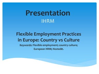 Presentation
IHRM
Flexible Employment Practices
in Europe: Country vs Culture
Keywords: Flexible employment; country culture;
European HRM; Hostede.
 