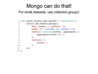 Mongo can do that!
 For small datasets, use collection.group()

 1   var count_events_per_bucket = function() {
 2       return db.events.group({
 3           key: {name: 1, bucket: 1},
 4           cond: {/* include all events */},
 5           reduce: function(event, aggregate) {
 6               aggregate.count += 1;
 7           },
 8           initial: {
 9               count: 0
10           }
11       });
12   }
 