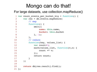 Mongo can do that!
For large datasets, use collection.mapReduce()
 1   var count_events_per_bucket_big = function() {
 2       var res = db.events.mapReduce(
 3           // map
 4           function() {
 5               emit({
 6                   name: this.name,
 7                   bucket: this.bucket
 8               }, 1);
 9           },
10           // reduce
11           function(key, values_list) {
12               var count=0;
13               each(values_list, function(v,n) {
14                   count += v;
15               });
16               return count;
17           }
18       );
19
20       return db[res.result].find();
21   };
 