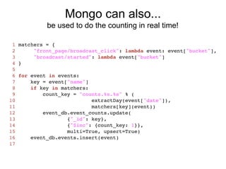 Mongo can also...
              be used to do the counting in real time!

 1   matchers = {
 2        "front_page/broadcast_click": lambda event: event["bucket"],
 3        "broadcast/started": lambda event["bucket"]
 4   }
 5
 6   for event in events:
 7       key = event["name"]
 8       if key in matchers:
 9           count_key = "counts.%s.%s" % (
10                           extractDay(event["date"]),
11                           matchers[key](event))
12           event_db.event_counts.update(
13                   {"_id": key},
14                   {"$inc": {count_key: 1}},
15                   multi=True, upsert=True)
16       event_db.events.insert(event)
17
 