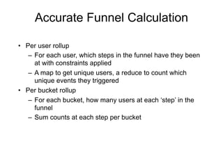 Accurate Funnel Calculation

• Per user rollup
   – For each user, which steps in the funnel have they been
     at with constraints applied
   – A map to get unique users, a reduce to count which
     unique events they triggered
• Per bucket rollup
   – For each bucket, how many users at each ‘step’ in the
     funnel
   – Sum counts at each step per bucket
 