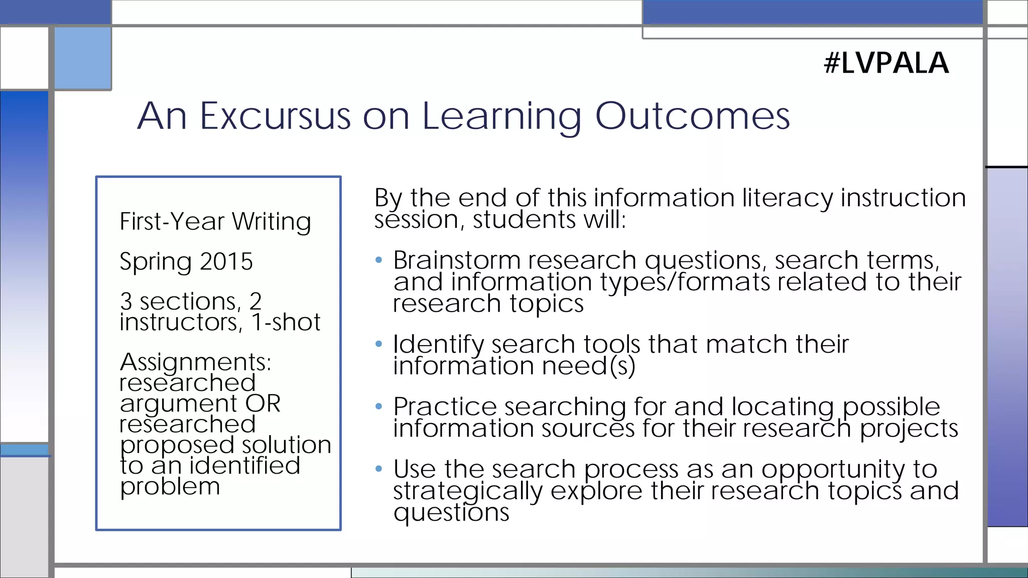 • Multiple learning domains
–behavioral (skills)
–cognitive (knowledge)
–dispositional
(values/attitude)
–metacognitive (reflection)
An Excursus on Learning Outcomes
#LVPALA
• Multiple levels
–classroom-level
–course-level
–program-level
–institution-level
See Sweet (2010) for a useful overview of writing learning outcomes for information
literacy.
 