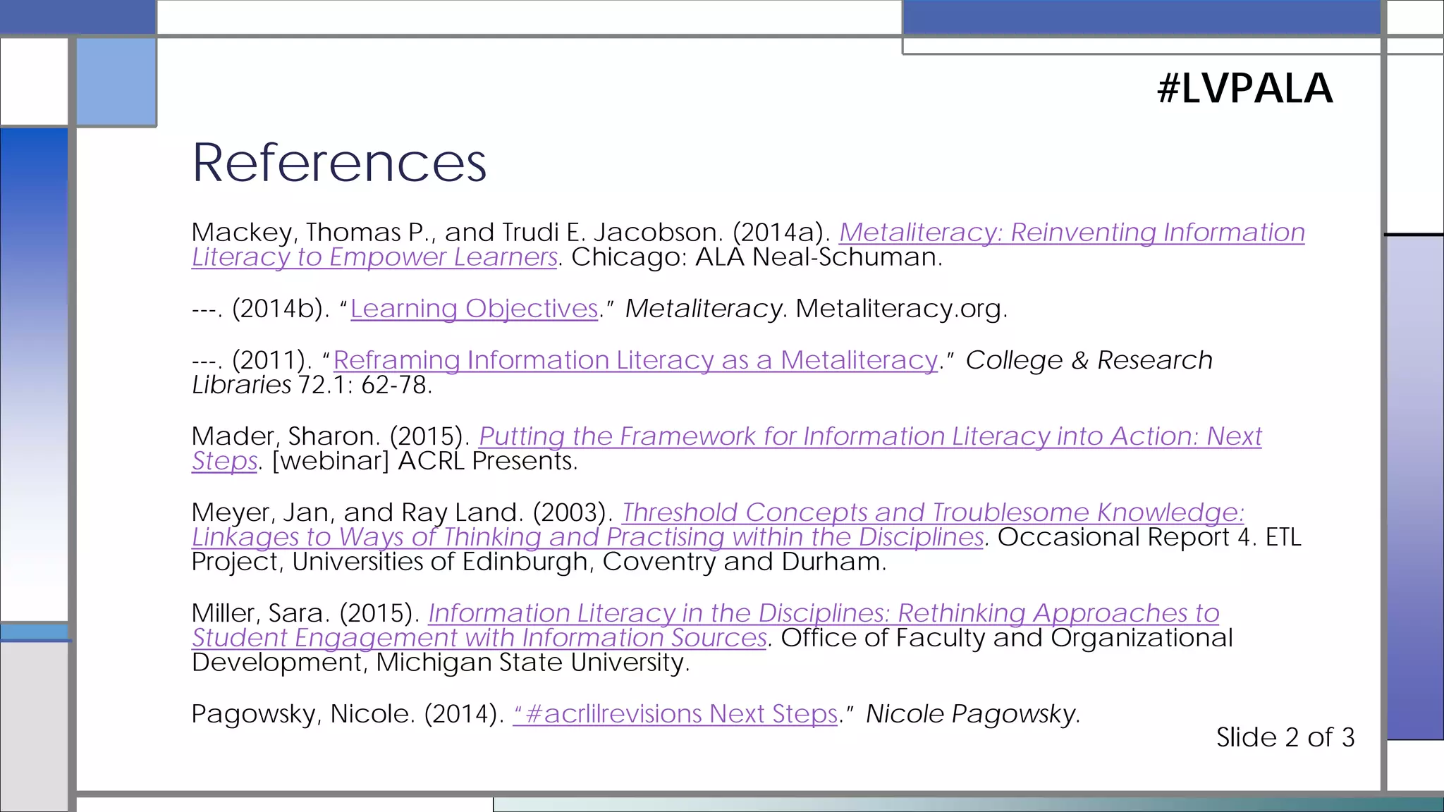 Accardi, Maria T., Emily Drabinski, and Alana Kumbier, eds. (2010). Critical Library Instruction: Theories
and Methods. Duluth, MN: Library Juice Press.
Brunetti, Korey, Amy R. Hofer, and Lori Townsend. (2015). Threshold Concepts and Information Literacy.
Elmborg, James. (2006). “Critical Information Literacy: Implications for Instructional Practice.” Journal of
Academic Librarianship 32.2: 192-199.
Framework for Information Literacy for Higher Education. (2015). Association of College and Research
Libraries.
Goodman, Xan, Samantha Godbey, and Sue Wainscott. (2015). Crossing the Threshold with Threshold
Concepts: Redesigning a Library Instruction Plan. ACRL 2015.
Houtman, Eveline. (2015). “Teaching with Big Ideas: How a Late Addition to the ACRL Framework Might
Make Us Rethink Threshold Concepts.” ACRLog.
Information Literacy Competency Standards for Higher Education. (2000). Association of College &
Research Libraries.
References
#LVPALA
Slide 1 of 3
 