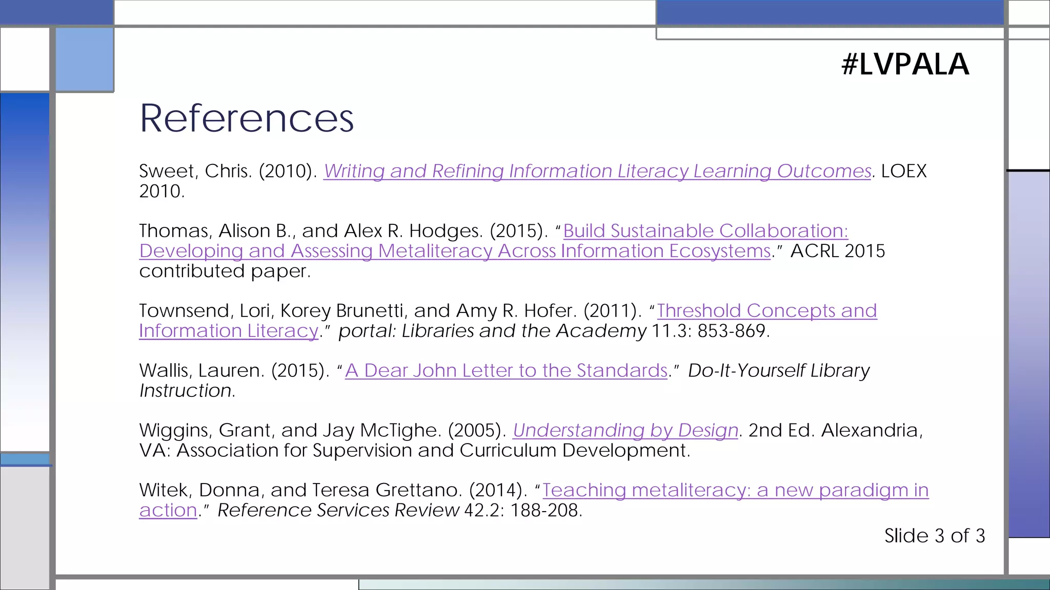 Mackey, Thomas P., and Trudi E. Jacobson. (2014a). Metaliteracy: Reinventing Information Literacy to
Empower Learners. Chicago: ALA Neal-Schuman.
---. (2014b). “Learning Objectives.” Metaliteracy. Metaliteracy.org.
---. (2011). “Reframing Information Literacy as a Metaliteracy.” College & Research Libraries 72.1: 62-78.
Mader, Sharon. (2015). Putting the Framework for Information Literacy into Action: Next Steps. [webinar]
ACRL Presents.
Meyer, Jan, and Ray Land. (2003). Threshold Concepts and Troublesome Knowledge: Linkages to Ways of
Thinking and Practising within the Disciplines. Occasional Report 4. ETL Project, Universities of Edinburgh,
Coventry and Durham.
Miller, Sara. (2015). Information Literacy in the Disciplines: Rethinking Approaches to Student Engagement
with Information Sources. Office of Faculty and Organizational Development, Michigan State University.
Pagowsky, Nicole. (2014). “#acrlilrevisions Next Steps.” Nicole Pagowsky.
References
#LVPALA
Slide 2 of 3
 
