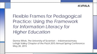 Donna Witek, The University of Scranton ~ @donnarosemary
Lehigh Valley Chapter of the PaLA 2015 Annual Spring Conference
May 28, 2015
Flexible Frames for Pedagogical
Practice: Using the Framework for
Information Literacy for Higher
Education
#LVPALA
 