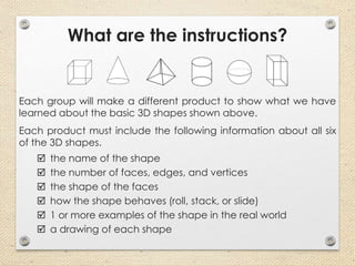 What are the instructions?
Each group will make a different product to show what we have
learned about the basic 3D shapes shown above.
Each product must include the following information about all six
of the 3D shapes.
 the name of the shape
 the number of faces, edges, and vertices
 the shape of the faces
 how the shape behaves (roll, stack, or slide)
 1 or more examples of the shape in the real world
 a drawing of each shape
 